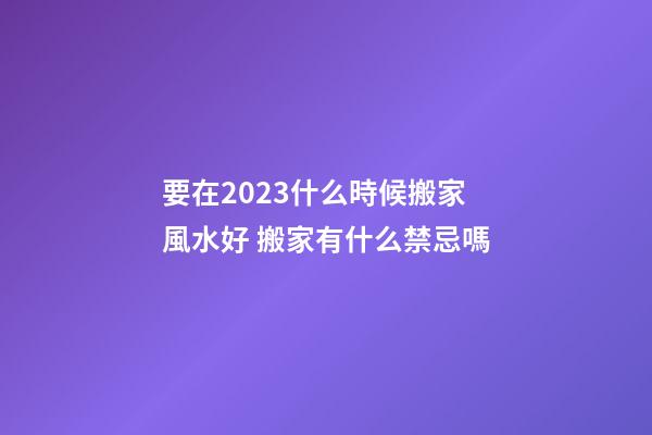 要在2023什么時候搬家風水好 搬家有什么禁忌嗎